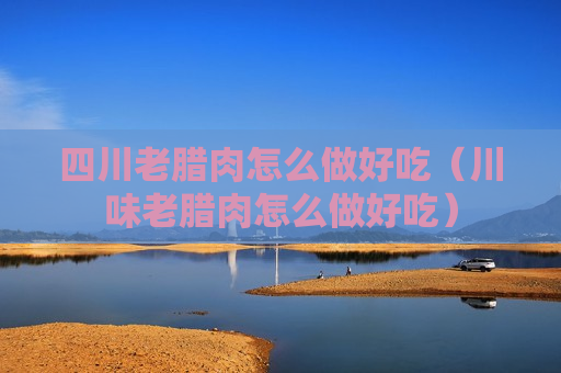四川老腊肉怎么做好吃（川味老腊肉怎么做好吃）