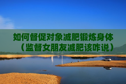如何督促对象减肥锻炼身体（监督女朋友减肥该咋说）