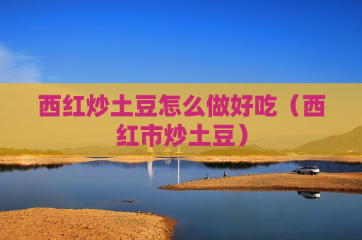 西红炒土豆怎么做好吃（西红市炒土豆）