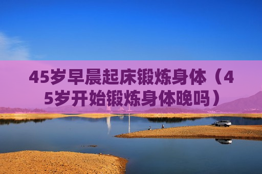 45岁早晨起床锻炼身体（45岁开始锻炼身体晚吗）