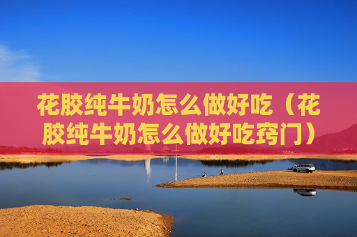 花胶纯牛奶怎么做好吃（花胶纯牛奶怎么做好吃窍门）