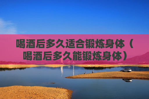 喝酒后多久适合锻炼身体（喝酒后多久能锻炼身体）