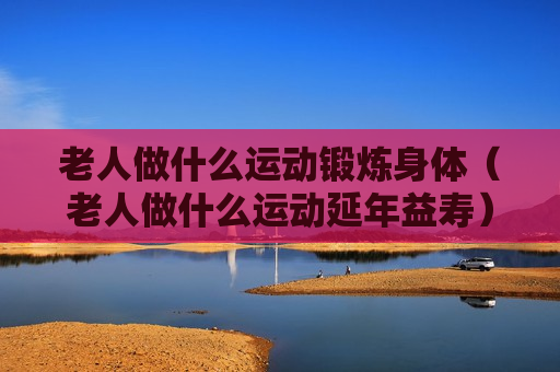 老人做什么运动锻炼身体（老人做什么运动延年益寿）