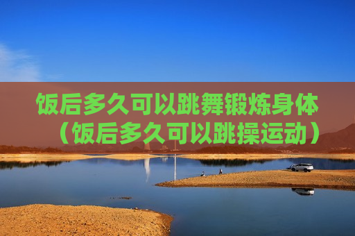 饭后多久可以跳舞锻炼身体（饭后多久可以跳操运动）