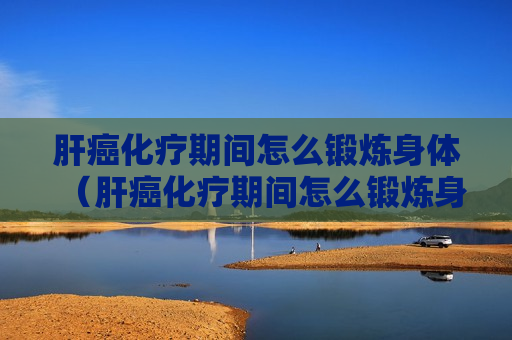 肝癌化疗期间怎么锻炼身体（肝癌化疗期间怎么锻炼身体好）