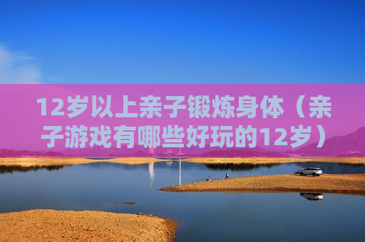 12岁以上亲子锻炼身体（亲子游戏有哪些好玩的12岁）