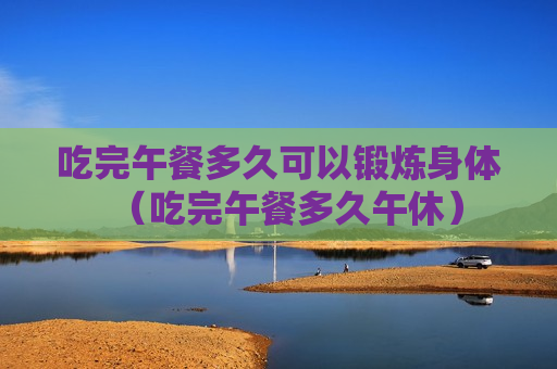 吃完午餐多久可以锻炼身体（吃完午餐多久午休）