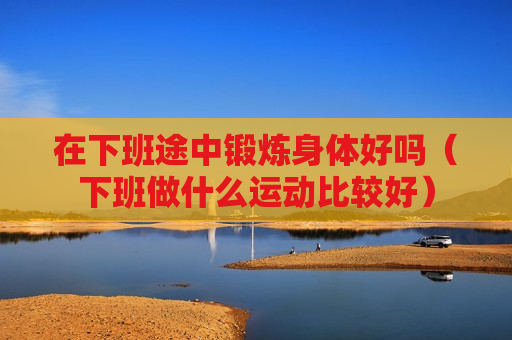 在下班途中锻炼身体好吗（下班做什么运动比较好）