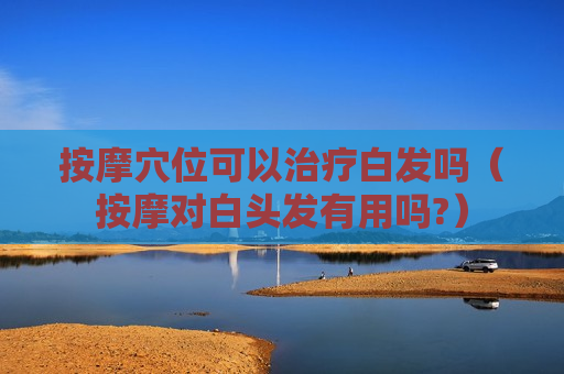 按摩穴位可以治疗白发吗（按摩对白头发有用吗?）