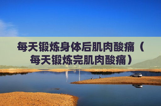 每天锻炼身体后肌肉酸痛（每天锻炼完肌肉酸痛）