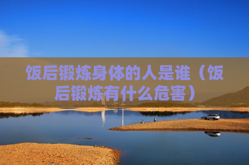 饭后锻炼身体的人是谁（饭后锻炼有什么危害）