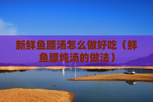 新鲜鱼膘汤怎么做好吃（鲜鱼膘炖汤的做法）