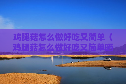 鸡腿菇怎么做好吃又简单（鸡腿菇怎么做好吃又简单晒干了鸡脆骨怎么做）