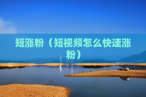 短涨粉（短视频怎么快速涨粉）