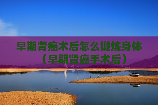 早期肾癌术后怎么锻炼身体（早期肾癌手术后）