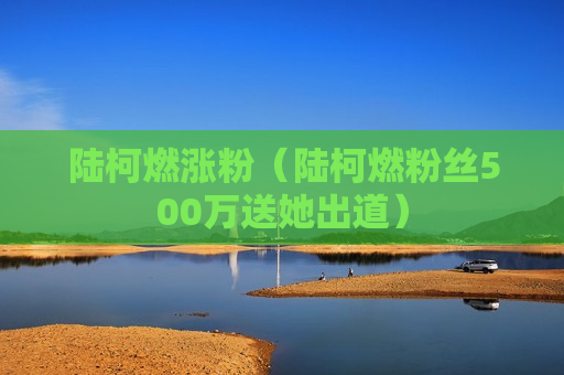 陆柯燃涨粉（陆柯燃粉丝500万送她出道）