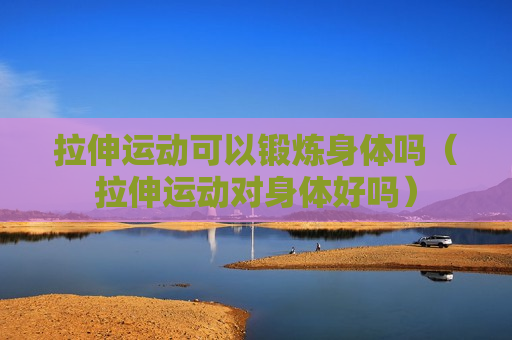 拉伸运动可以锻炼身体吗（拉伸运动对身体好吗）