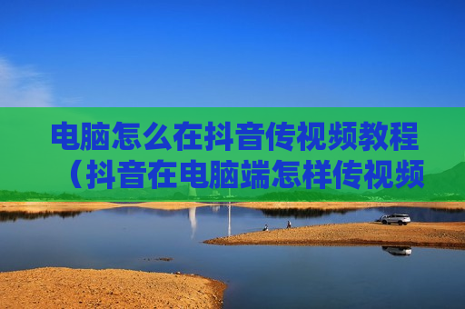 电脑怎么在抖音传视频教程（抖音在电脑端怎样传视频）