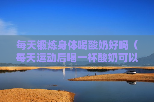 每天锻炼身体喝酸奶好吗（每天运动后喝一杯酸奶可以吗）
