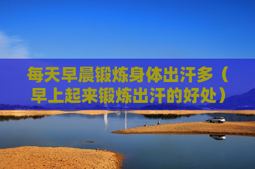 每天早晨锻炼身体出汗多（早上起来锻炼出汗的好处）