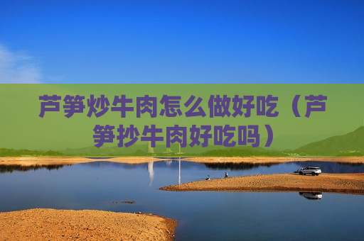 芦笋炒牛肉怎么做好吃（芦笋抄牛肉好吃吗）