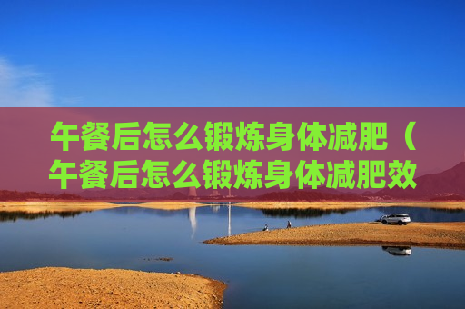 午餐后怎么锻炼身体减肥（午餐后怎么锻炼身体减肥效果好）