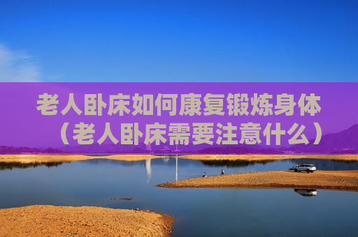 老人卧床如何康复锻炼身体（老人卧床需要注意什么）