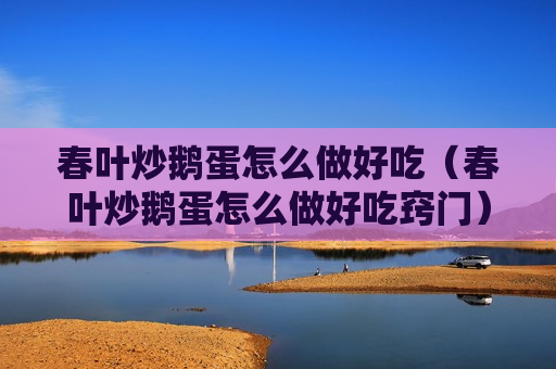 春叶炒鹅蛋怎么做好吃（春叶炒鹅蛋怎么做好吃窍门）