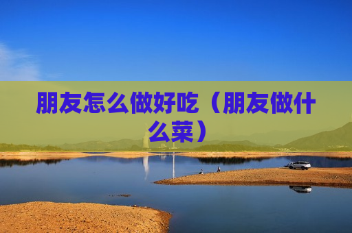 朋友怎么做好吃（朋友做什么菜）