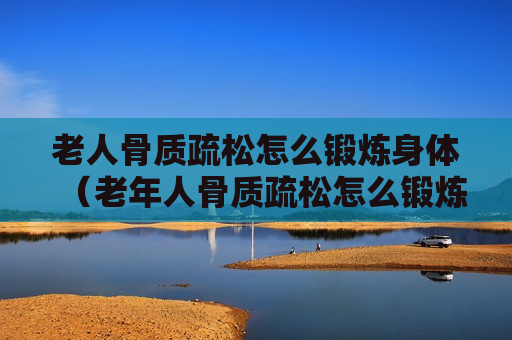 老人骨质疏松怎么锻炼身体（老年人骨质疏松怎么锻炼）