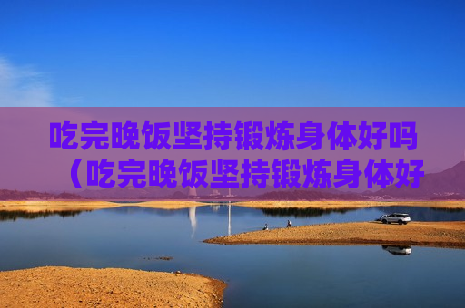 吃完晚饭坚持锻炼身体好吗（吃完晚饭坚持锻炼身体好吗）