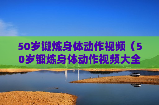 50岁锻炼身体动作视频（50岁锻炼身体动作视频大全）