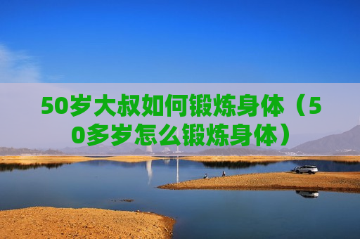 50岁大叔如何锻炼身体（50多岁怎么锻炼身体）