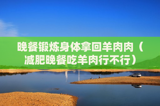 晚餐锻炼身体拿回羊肉肉（减肥晚餐吃羊肉行不行）