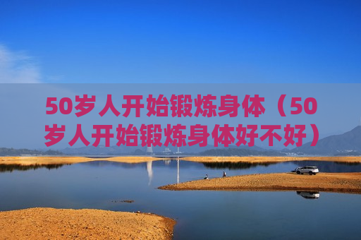 50岁人开始锻炼身体（50岁人开始锻炼身体好不好）
