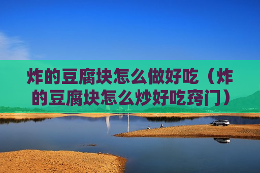 炸的豆腐块怎么做好吃（炸的豆腐块怎么炒好吃窍门）