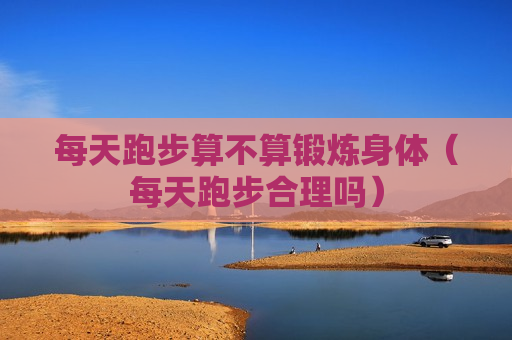 每天跑步算不算锻炼身体（每天跑步合理吗）