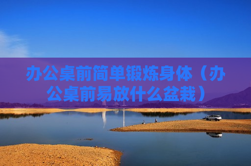 办公桌前简单锻炼身体（办公桌前易放什么盆栽）