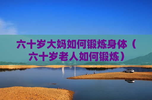 六十岁大妈如何锻炼身体（六十岁老人如何锻炼）