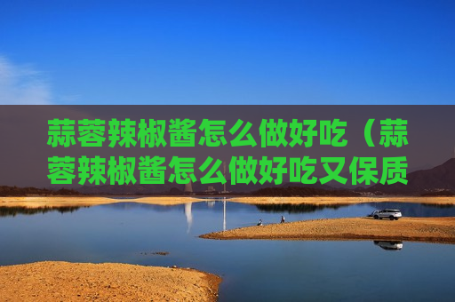 蒜蓉辣椒酱怎么做好吃（蒜蓉辣椒酱怎么做好吃又保质期长）