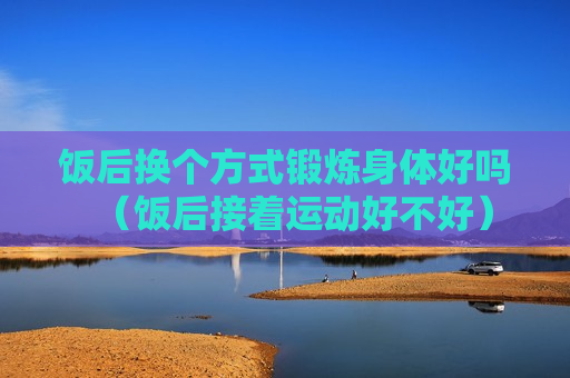 饭后换个方式锻炼身体好吗（饭后接着运动好不好）