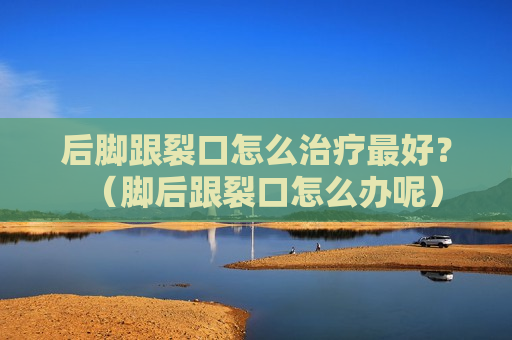 后脚跟裂口怎么治疗最好？（脚后跟裂口怎么办呢）