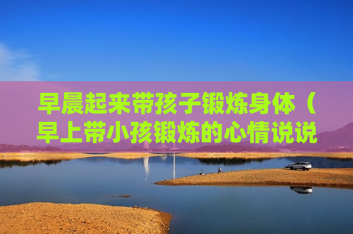 早晨起来带孩子锻炼身体（早上带小孩锻炼的心情说说）