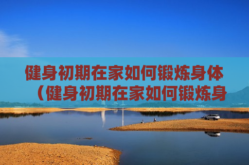 健身初期在家如何锻炼身体（健身初期在家如何锻炼身体视频）