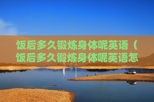 饭后多久锻炼身体呢英语（饭后多久锻炼身体呢英语怎么说）