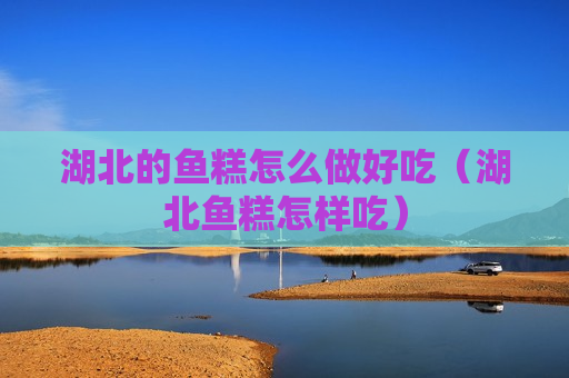 湖北的鱼糕怎么做好吃（湖北鱼糕怎样吃）