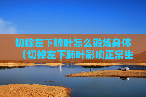 切除左下肺叶怎么锻炼身体（切掉左下肺叶影响正常生活吗）