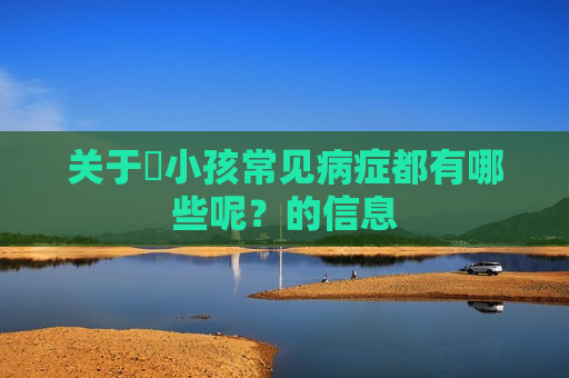 关于​小孩常见病症都有哪些呢？的信息