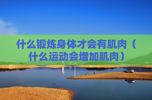 什么锻炼身体才会有肌肉（什么运动会增加肌肉）