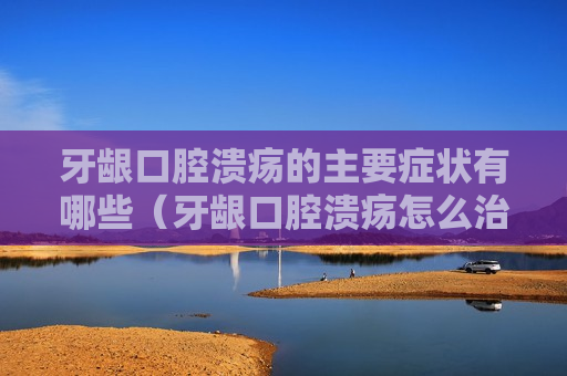 牙龈口腔溃疡的主要症状有哪些（牙龈口腔溃疡怎么治疗）